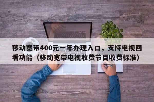 移动宽带400元一年办理入口，支持电视回看功能（移动宽带电视收费节目收费标准）