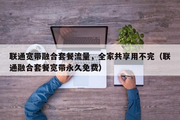 联通宽带融合套餐流量，全家共享用不完（联通融合套餐宽带永久免费）