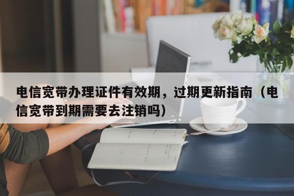 电信宽带办理证件有效期，过期更新指南（电信宽带到期需要去注销吗）