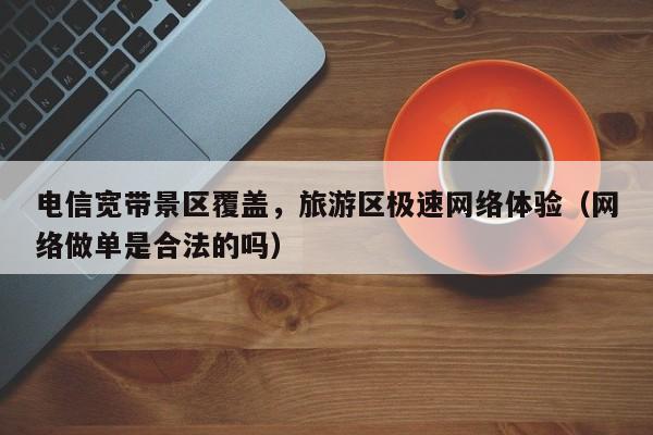 电信宽带景区覆盖，旅游区极速网络体验（网络做单是合法的吗）