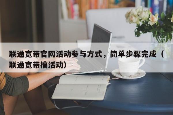 联通宽带官网活动参与方式，简单步骤完成（联通宽带搞活动）