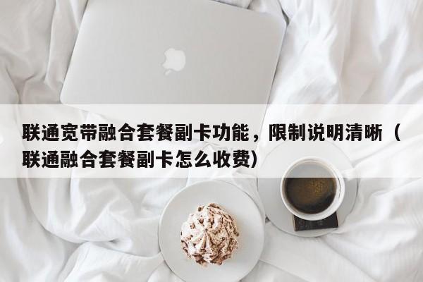 联通宽带融合套餐副卡功能，限制说明清晰（联通融合套餐副卡怎么收费）
