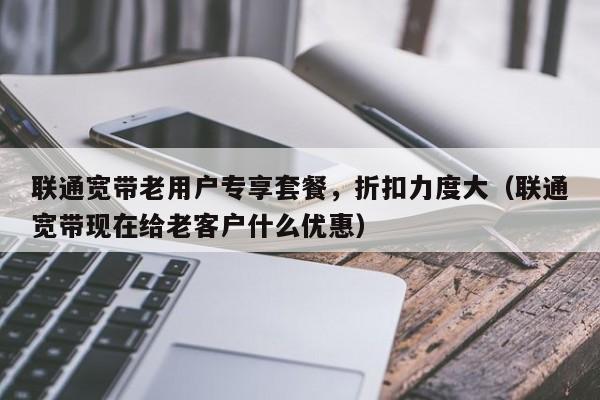 联通宽带老用户专享套餐，折扣力度大（联通宽带现在给老客户什么优惠）