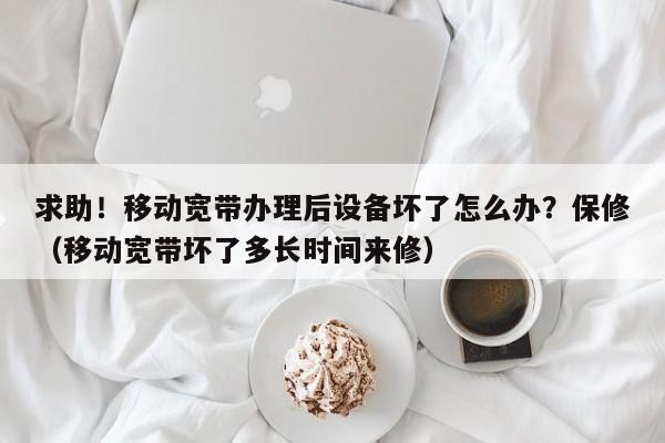 求助！移动宽带办理后设备坏了怎么办？保修（移动宽带坏了多长时间来修）